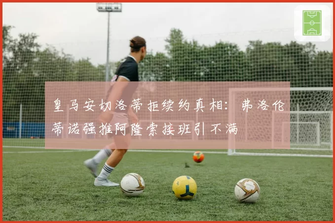 皇马安切洛蒂拒续约真相：弗洛伦蒂诺强推阿隆索接班引不满