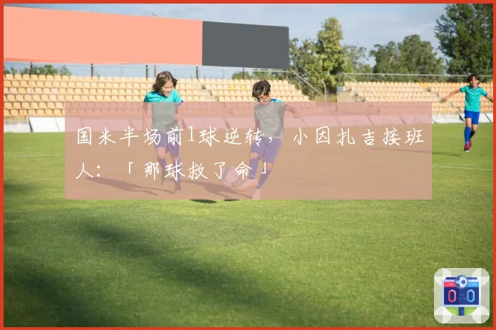 国米半场前1球逆转，小因扎吉接班人：「那球救了命」