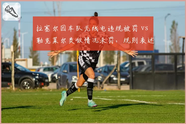 拉塞尔因车队无线电违规被罚 vs 勒克莱尔类似情况未罚,规则表述模糊性成围场争议焦点