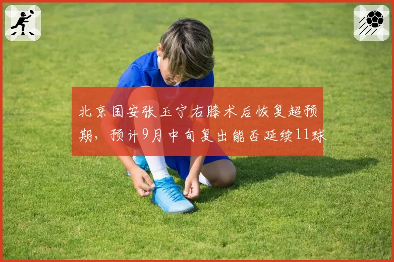 北京国安张玉宁右膝术后恢复超预期，预计9月中旬复出能否延续11球4助效率？