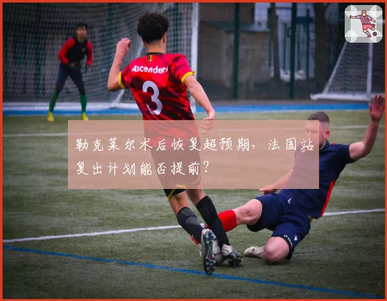 勒克莱尔术后恢复超预期，法国站复出计划能否提前？