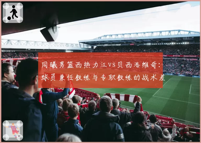 同曦男篮西热力江vs贝西洛维奇:球员兼任教练与专职教练的战术差异