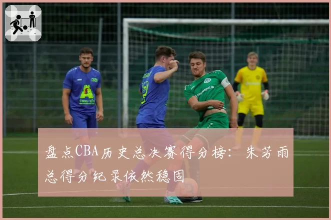 盘点CBA历史总决赛得分榜：朱芳雨总得分纪录依然稳固