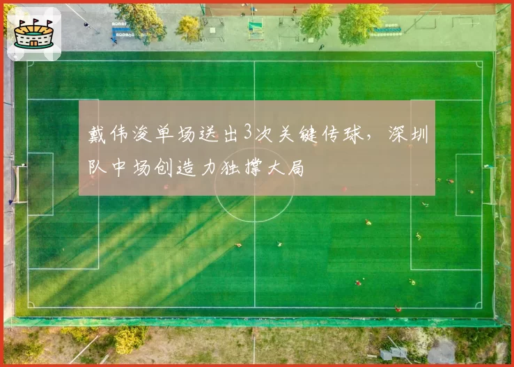 戴伟浚单场送出3次关键传球,深圳队中场创造力独撑大局