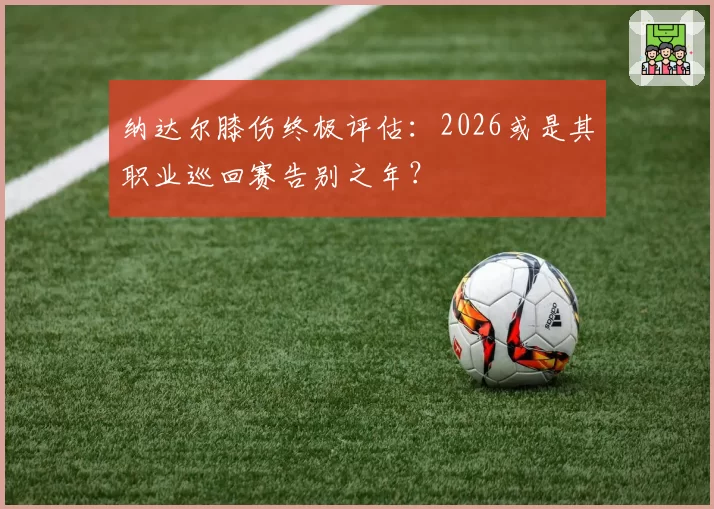 纳达尔膝伤终极评估:2026或是其职业巡回赛告别之年?
