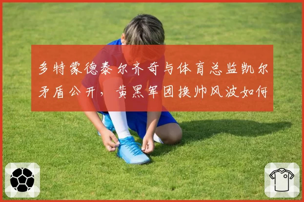 多特蒙德泰尔齐奇与体育总监凯尔矛盾公开，黄黑军团换帅风波如何收场？