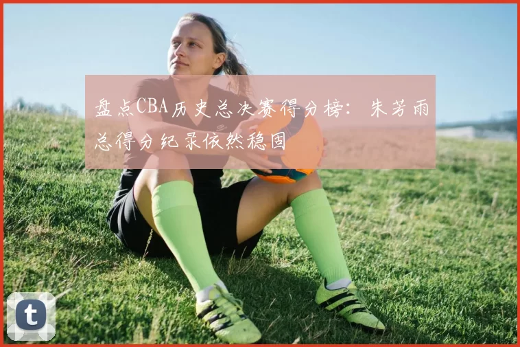 盘点CBA历史总决赛得分榜：朱芳雨总得分纪录依然稳固