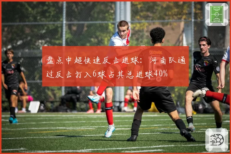 盘点中超快速反击进球：河南队通过反击打入6球占其总进球40%