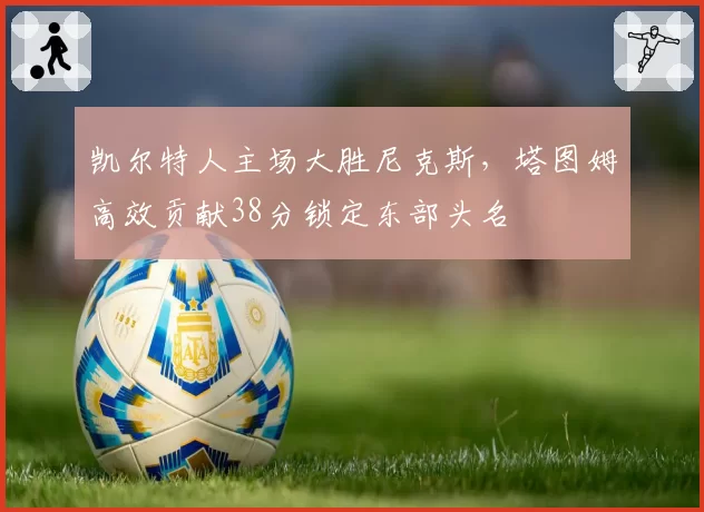 凯尔特人主场大胜尼克斯,塔图姆高效贡献38分锁定东部头名