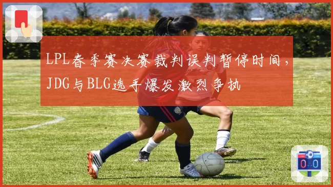 LPL春季赛决赛裁判误判暂停时间,JDG与BLG选手爆发激烈争执