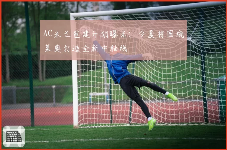 AC米兰重建计划曝光：今夏将围绕莱奥打造全新中轴线
