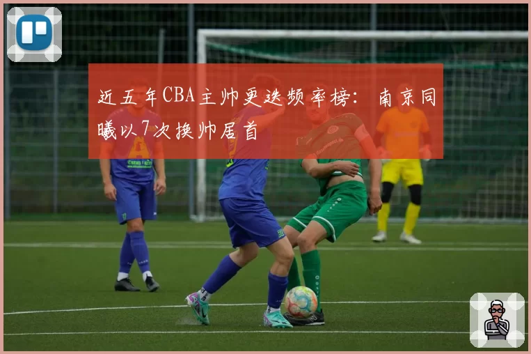 近五年CBA主帅更迭频率榜：南京同曦以7次换帅居首