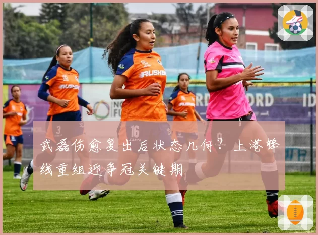 武磊伤愈复出后状态几何？上港锋线重组迎争冠关键期