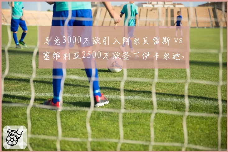 马竞3000万欧引入阿尔瓦雷斯 vs 塞维利亚2500万欧签下伊卡尔迪，西甲替补前锋升级路线迥异