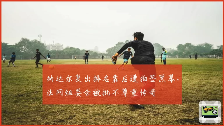 纳达尔复出排名靠后遭抽签黑幕，法网组委会被批不尊重传奇