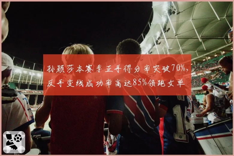 孙颖莎本赛季正手得分率突破70%，反手变线成功率高达85%领跑女单