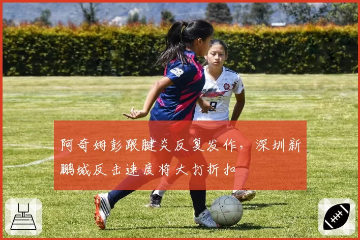 阿奇姆彭跟腱炎反复发作,深圳新鹏城反击速度将大打折扣