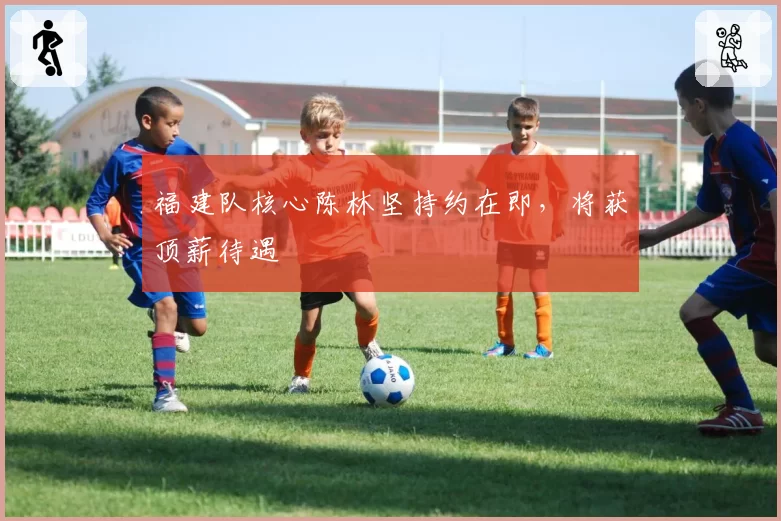 福建队核心陈林坚持约在即，将获顶薪待遇