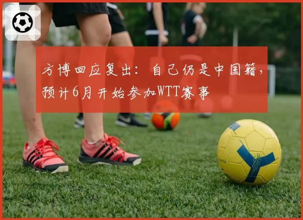 方博回应复出:自己仍是中国籍,预计6月开始参加WTT赛事