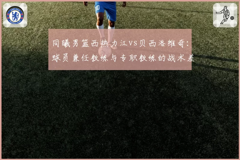 同曦男篮西热力江vs贝西洛维奇:球员兼任教练与专职教练的战术差异