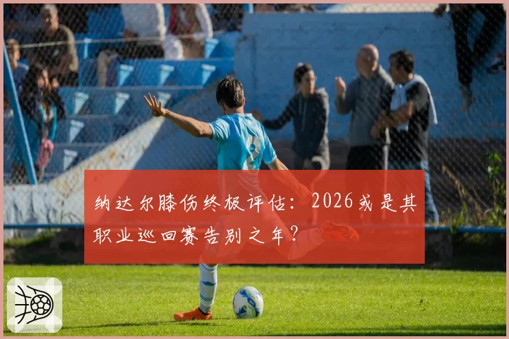 纳达尔膝伤终极评估：2026或是其职业巡回赛告别之年？