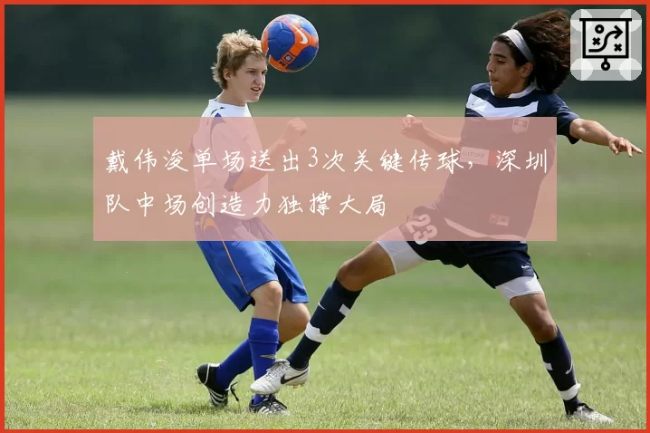 戴伟浚单场送出3次关键传球,深圳队中场创造力独撑大局