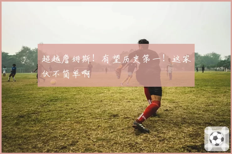 超越詹姆斯!有望历史第一!这家伙不简单啊