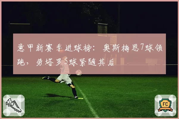 意甲新赛季进球榜:奥斯梅恩7球领跑,劳塔罗5球紧随其后