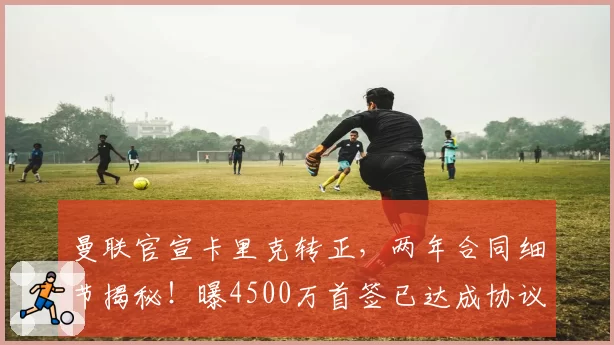 曼联官宣卡里克转正，两年合同细节揭秘！曝4500万首签已达成协议