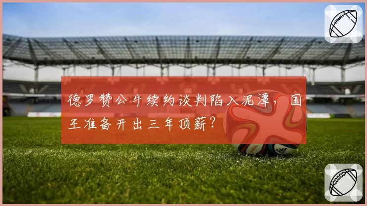 德罗赞公牛续约谈判陷入泥潭，国王准备开出三年顶薪？