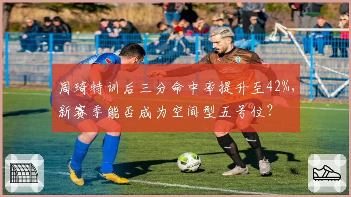 周琦特训后三分命中率提升至42%,新赛季能否成为空间型五号位?