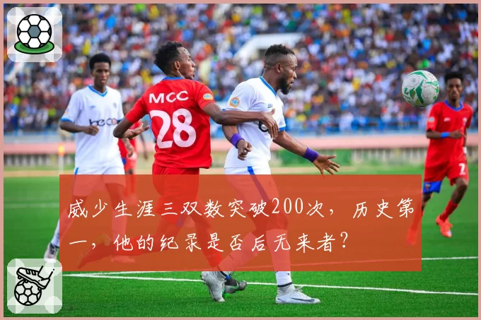 威少生涯三双数突破200次，历史第一，他的纪录是否后无来者？