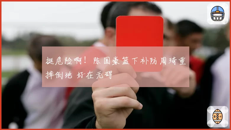 挺危险啊!陈国豪篮下补防周琦重摔倒地 好在无碍