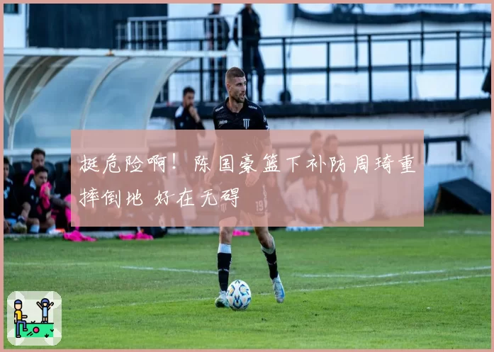 挺危险啊！陈国豪篮下补防周琦重摔倒地 好在无碍