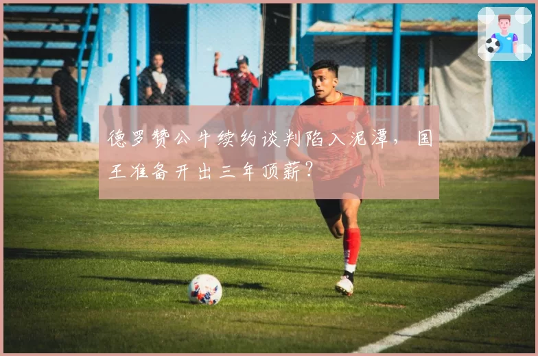 德罗赞公牛续约谈判陷入泥潭，国王准备开出三年顶薪？
