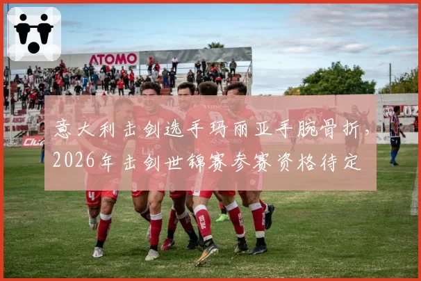 意大利击剑选手玛丽亚手腕骨折，2026年击剑世锦赛参赛资格待定