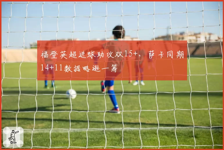 福登英超进球助攻双15+,萨卡同期14+11数据略逊一筹