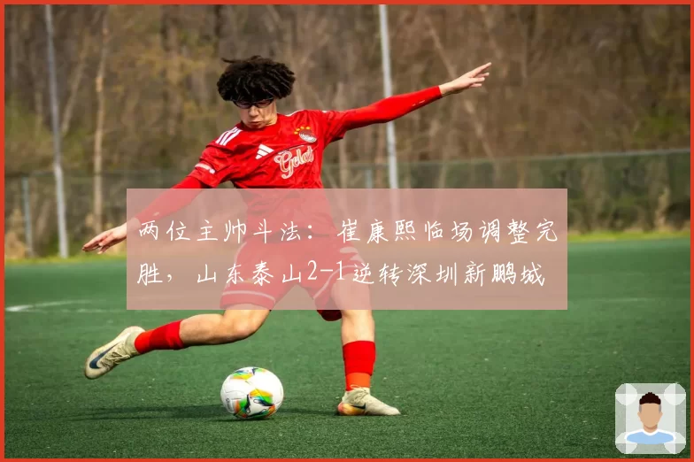 两位主帅斗法：崔康熙临场调整完胜，山东泰山2-1逆转深圳新鹏城