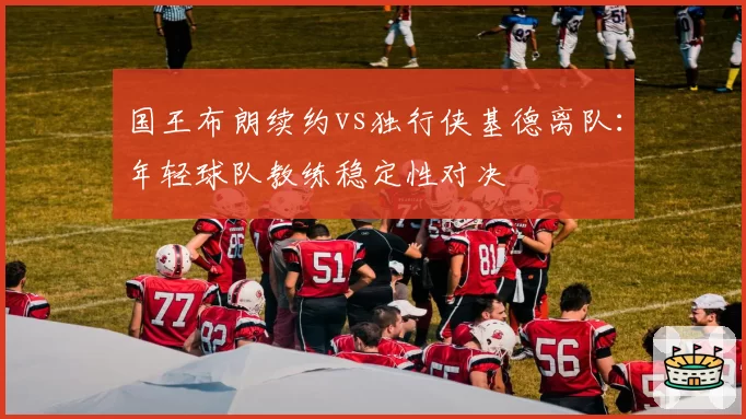国王布朗续约vs独行侠基德离队：年轻球队教练稳定性对决