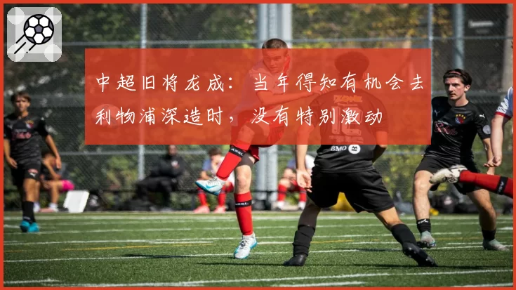 中超旧将龙成：当年得知有机会去利物浦深造时，没有特别激动