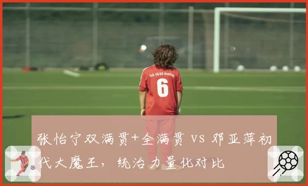 张怡宁双满贯+全满贯 vs 邓亚萍初代大魔王，统治力量化对比