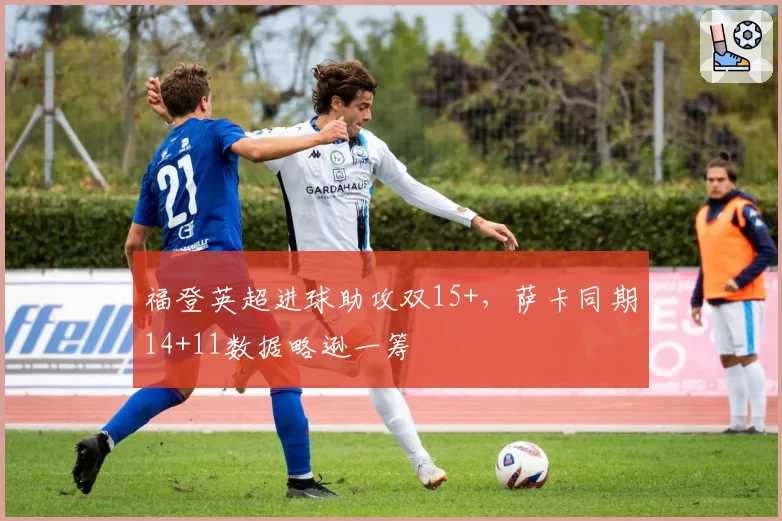 福登英超进球助攻双15+,萨卡同期14+11数据略逊一筹