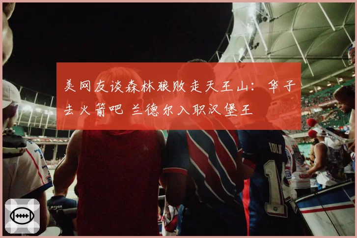美网友谈森林狼败走天王山:华子去火箭吧 兰德尔入职汉堡王