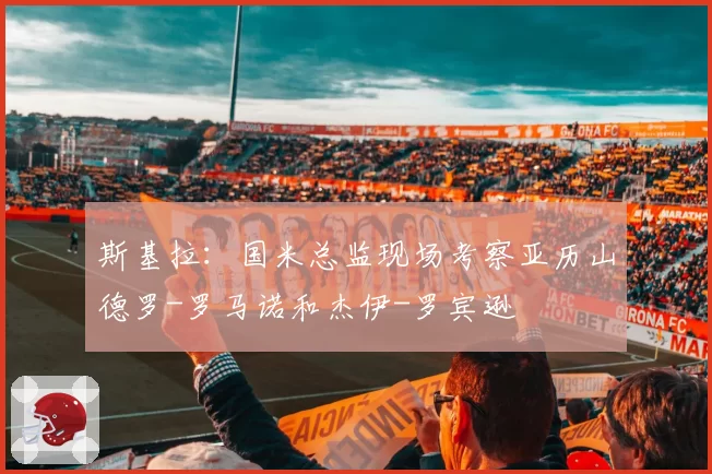 斯基拉:国米总监现场考察亚历山德罗-罗马诺和杰伊-罗宾逊
