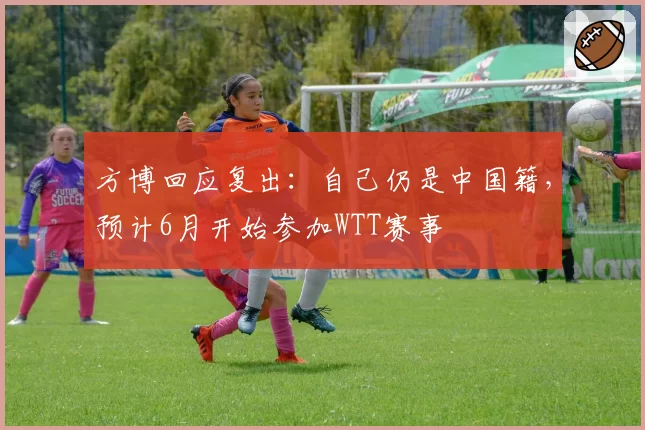 方博回应复出：自己仍是中国籍，预计6月开始参加WTT赛事