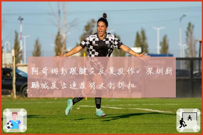 阿奇姆彭跟腱炎反复发作,深圳新鹏城反击速度将大打折扣