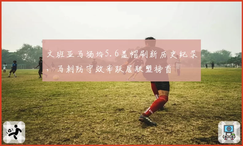 文班亚马场均5.6盖帽刷新历史纪录,马刺防守效率跃居联盟榜首