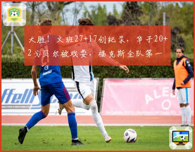 大胜！文班27+17创纪录，华子20+2戈贝尔被戏耍，福克斯全队第一