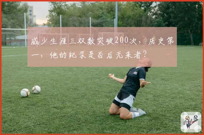威少生涯三双数突破200次，历史第一，他的纪录是否后无来者？