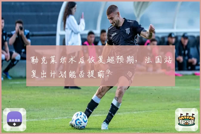 勒克莱尔术后恢复超预期，法国站复出计划能否提前？